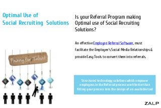 Optimal Use of
Social Recruiting Solutions

Is your Referral Program making
Optimal use of Social Recruiting
Solutions?
An effective Employee Referral Software, must
facilitate the Employee’s Social Media Relationships &
provide Easy Tools to convert them into referrals.

Structured technology solutions which empower
employees in the Referral process work better than
fitting your process into the design of an available tool

 