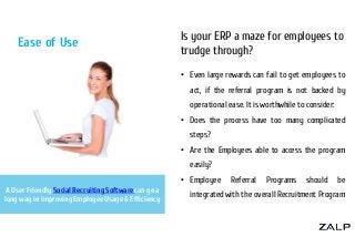 Ease of Use

Is your ERP a maze for employees to
trudge through?
• Even large rewards can fail to get employees to
act, if the referral program is not backed by
operational ease. It is worthwhile to consider:
• Does the process have too many complicated
steps?
• Are the Employees able to access the program
easily?
• Employee

A User Friendly Social Recruiting Software can go a
long way in improving Employee Usage & Efficiency

Referral

Programs

should

be

integrated with the overall Recruitment Program

 