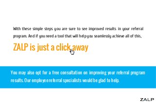 With these simple steps you are sure to see improved results in your referral
program. And if you need a tool that will help you seamlessly achieve all of this,

ZALP is just a click away
You may also opt for a free consultation on improving your referral program
results. Our employee referral specialists would be glad to help.

 