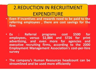 2.REDUCTION IN RECRUITMENT EXPENDITUREEven if incentives and rewards need to be paid to the referring employees , there are cost savings for the firmEx : Referral programs cost $500 for employees, versus $2,884 and S726 for print advertising, and even more for agencies and executive recruiting firms, according to the 2000 Employment Management Association's cost-per-hire surveyThe company’s Human Resources headcount can be streamlined and be used more efficiently 
