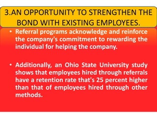 3.AN OPPORTUNITY TO STRENGTHEN THE BOND WITH EXISTING EMPLOYEES.Referral programs acknowledge and reinforce the company's commitment to rewarding the individual for helping the company. Additionally, an Ohio State University study shows that employees hired through referrals have a retention rate that's 25 percent higher than that of employees hired through other methods.