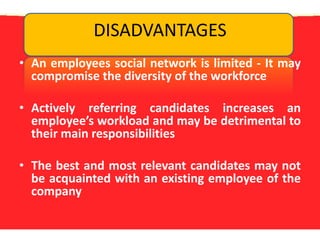 DISADVANTAGESAn employees social network is limited - It may compromise the diversity of the workforceActively referring candidates increases an employee’s workload and may be detrimental to their main responsibilitiesThe best and most relevant candidates may not be acquainted with an existing employee of the company