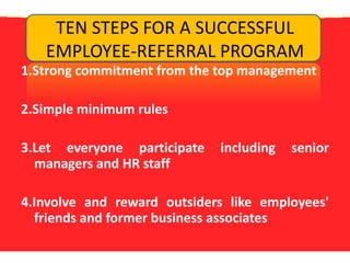 TEN STEPS FOR A SUCCESSFUL EMPLOYEE-REFERRAL PROGRAM1.Strong commitment from the top management2.Simple minimum rules 3.Let everyone participate including senior managers and HR staff4.Involve and reward outsiders like employees' friends and former business associates