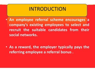 INTRODUCTIONAn employee referral scheme encourages a company's existing employees to select and recruit the suitable candidates from their social networks. As a reward, the employer typically pays the referring employee a referral bonus .