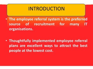 INTRODUCTIONThe employee referral system is the preferred source of recruitment for many IT organisations.Thoughtfully implemented employee referral plans are excellent ways to attract the best people at the lowest cost. 