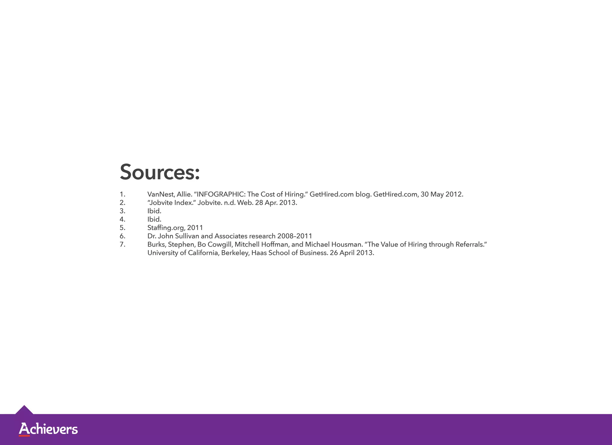 Sources:
1. 	VanNest, Allie. “INFOGRAPHIC: The Cost of Hiring.” GetHired.com blog. GetHired.com, 30 May 2012.
2.	 “Jobvite Index.” Jobvite. n.d. Web. 28 Apr. 2013.
3.	Ibid.
4.	Ibid.
5.	 Staffing.org, 2011
6.	 Dr. John Sullivan and Associates research 2008–2011
7.	Burks, Stephen, Bo Cowgill, Mitchell Hoffman, and Michael Housman. “The Value of Hiring through Referrals.”
University of California, Berkeley, Haas School of Business. 26 April 2013.
 