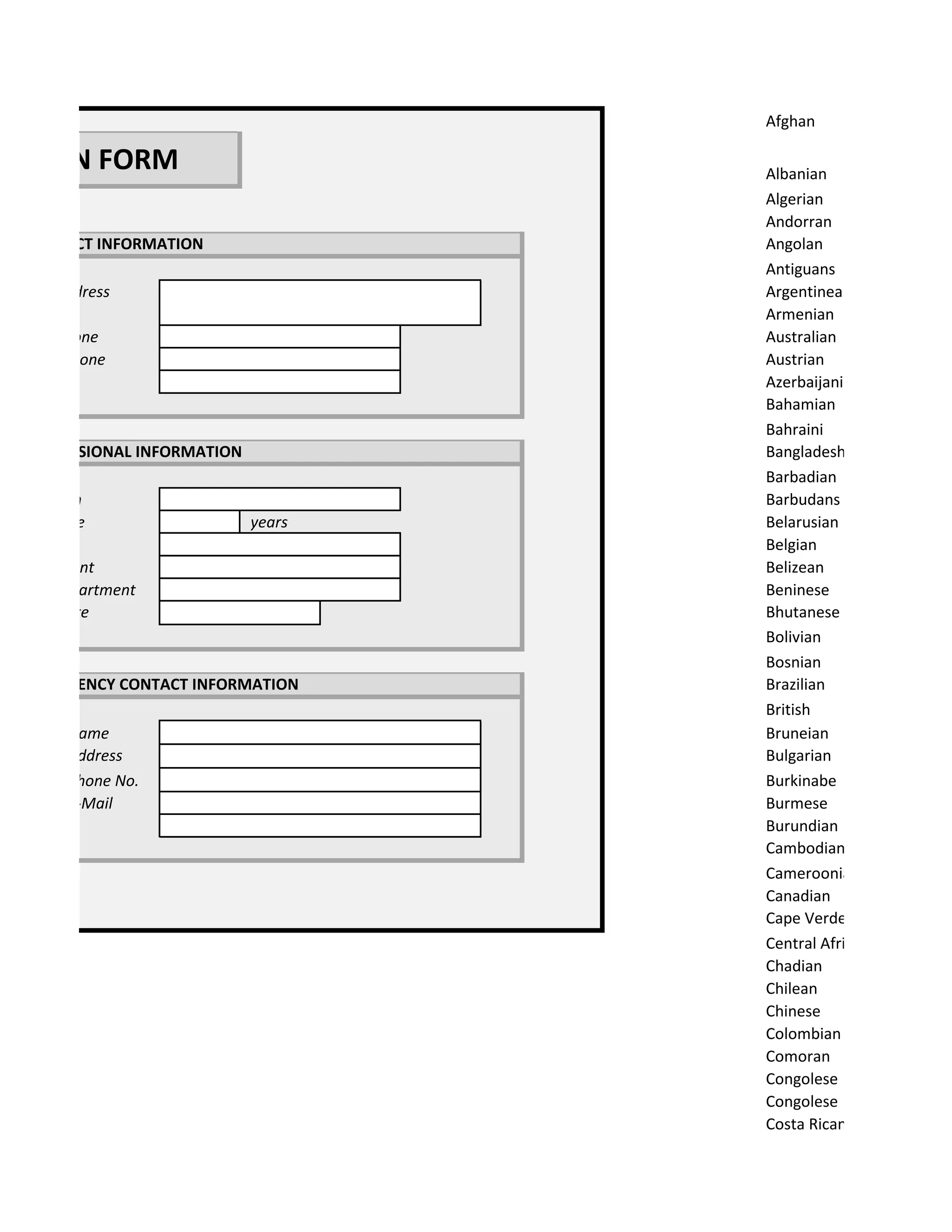 Afghan

RATION FORM                           Albanian
                                      Algerian
                                      Andorran
 B.CONTACT INFORMATION                Angolan
                                      Antiguans
 Home Address                         Argentinean
                                      Armenian
 Home Phone                           Australian
 Mobile Phone                         Austrian
 E-Mail                               Azerbaijani
                                      Bahamian
                                      Bahraini
 C.PROFESSIONAL INFORMATION           Bangladeshi
                                      Barbadian
 Profession                           Barbudans
 Experience                   years   Belarusian
 School                               Belgian
 Department                           Belizean
 Hired Department                     Beninese
 Hiring Date                          Bhutanese
                                      Bolivian
                                      Bosnian
 D.EMERGENCY CONTACT INFORMATION      Brazilian
                                      British
 Contact Name                         Bruneian
 Contact Address                      Bulgarian
 Contact Phone No.                    Burkinabe
 Contact E-Mail                       Burmese
 Relation                             Burundian
                                      Cambodian
                                      Cameroonian
                                      Canadian
                                      Cape Verdean
                                      Central African
                                      Chadian
                                      Chilean
                                      Chinese
                                      Colombian
                                      Comoran
                                      Congolese
                                      Congolese
                                      Costa Rican
 