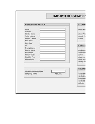 EMPLOYEE REGISTRATION FORM

A.PERSONAL INFORMATION                  B.CONTACT INFORMAT

Name                                    Home Address
Surname
Maiden Name                             Home Phone
Father's Name                           Mobile Phone
Mother's Name                           E-Mail
Birth Place
Birth Date
Sex                                     C.PROFESSIONAL INFOR
Driving Licence
Marrial Status                          Profession
Nationality                             Experience
Military Status                         School
Disability Perc.                        Department
Blood Group                             Hired Department
                                        Hiring Date



                                        D.EMERGENCY CONTAC
HR Department Employee
Company Name              ABC, Inc.     Contact Name
                                        Contact Address
                                        Contact Phone No.
                                        Contact E-Mail
                                        Relation
 
