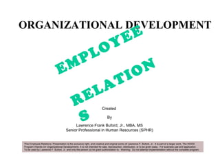ORGANIZATIONAL DEVELOPMENT
Created
By
Lawrence Frank Buford, Jr., MBA, MS
Senior Professional in Human Resources (SPHR)
EMPLOYEE
RELATION
S
This Employee Relations: Presentation is the exclusive right, and creative and original works of Lawrence F. Buford, Jr. It is part of a larger work, The HOOD
Program (Hands-On Organizational Development). It is not intended for sale, reproduction, distribution, or to be given away. For business use and application.
To be used by Lawrence F. Buford, Jr. and only the person (s) he grant authorization to. Warning: Do not attempt implementation without the complete program.
 