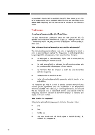 An employee’s dismissal will be automatically unfair if the reason for it is that
he or she was taking part in protected industrial action and it occurred within
twelve weeks beginning with the day she or he started to take industrial
action.

Trade unions
Overall size of independent Certified Trade Unions
The latest returns to the Certification Officer for Trade Unions for 2011-12
recorded total trade union membership at 7,261,201. The major unions, with
a membership of over 100,000, accounted for 6,503,981 members or 85.3%
of the total.
What is the significance of an employer’s recognising a trade union?
The main advantages conferred on a trade union by legislation arise only if a
union is recognised by an employer for the purposes of conducting collective
bargaining and if it is independent. From recognition flow the rights:
for employees to take reasonable, unpaid time off during working
hours to take part in union activities
for trade union officials to take paid time off work to negotiate with
the employer and to take approved, relevant training
to information from the employer to enable the union to conduct
collective bargaining
to be consulted on redundancies and
to be informed and consulted in connection with the transfer of an
undertaking.
The recognition (or not) of a union to conduct collective bargaining has
assumed greater significance since the introduction of the Employment
Relations Act 1999. This is because, if such recognition exists, and provided
that the recognised union is independent, another union cannot invoke the
compulsory recognition provisions to compel the employer to recognise it in
respect of the same workers.
What is collective bargaining?
Collective bargaining for these purposes is limited to the matters listed:
pay
hours
holiday and
any other matter that the parties agree to include (TULR(C) A,
Schedule A1, paragraph 3).

6

 