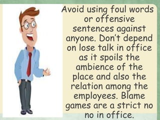 Avoid using foul words
or offensive
sentences against
anyone. Don’t depend
on lose talk in office
as it spoils the
ambience of the
place and also the
relation among the
employees. Blame
games are a strict no
no in office.
 