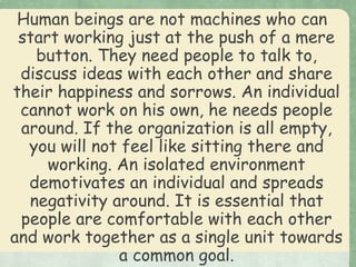 Human beings are not machines who can
start working just at the push of a mere
button. They need people to talk to,
discuss ideas with each other and share
their happiness and sorrows. An individual
cannot work on his own, he needs people
around. If the organization is all empty,
you will not feel like sitting there and
working. An isolated environment
demotivates an individual and spreads
negativity around. It is essential that
people are comfortable with each other
and work together as a single unit towards
a common goal.
 