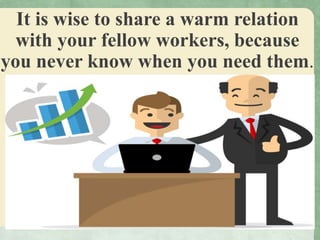 It is wise to share a warm relation
with your fellow workers, because
you never know when you need them.
 