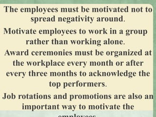 The employees must be motivated not to
spread negativity around.
Motivate employees to work in a group
rather than working alone.
Award ceremonies must be organized at
the workplace every month or after
every three months to acknowledge the
top performers.
Job rotations and promotions are also an
important way to motivate the
 