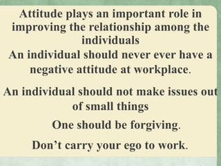 Attitude plays an important role in
improving the relationship among the
individuals
An individual should never ever have a
negative attitude at workplace.
An individual should not make issues out
of small things
One should be forgiving.
Don’t carry your ego to work.
 