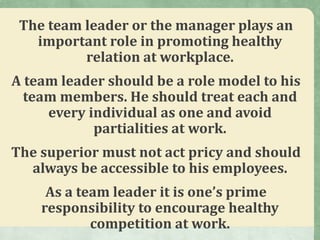 The team leader or the manager plays an
important role in promoting healthy
relation at workplace.
A team leader should be a role model to his
team members. He should treat each and
every individual as one and avoid
partialities at work.
The superior must not act pricy and should
always be accessible to his employees.
As a team leader it is one’s prime
responsibility to encourage healthy
competition at work.
 