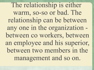 The relationship is either
warm, so-so or bad. The
relationship can be between
any one in the organization -
between co workers, between
an employee and his superior,
between two members in the
management and so on.
 