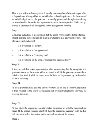 This is a problem solving system. It usually has a number of distinct stages whic
h depends on it being either an individual or collective grievance. In the case of
an individual grievance, the grievance is usually processed through several stag
es as outlined in the collective agreement between the two parties. Collective gri
evance is often resolved through the union management meeting.
Stage I
Grievance definition: It is expected that the union representative (shop steward)
should examine the complaint to establish whether it is a grievance or not. The f
ollowing can be checked
- Is it a violation of the law?
- Is it a violation of an agreement?
- Is it a violation of company rule?
- Is it a violation in the area of management responsibility?
Stage II
It is expected that union representative after ascertaining that the complaint is a
grievance takes up the matter with a sectional head. If the grievance cannot be s
ettled at this level, it shall be raised with the head of department by the branch a
nd local secretary.
Stage III
If the department head and the union secretary fail to find a solution, the matter
is then referred to the union’s organizing and or industrial relations secretary ov
erseeing the zone.
Stage IV
At this stage the organizing secretary takes the matter up with the personnel ma
nager. If the matter remains unsolved then the organizing secretary with the bra
nch executive refers the matter to the national secretariat for action.
Stage V
 