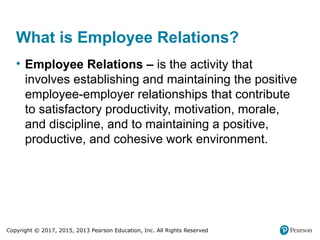 Copyright © 2017, 2015, 2013 Pearson Education, Inc. All Rights Reserved
What is Employee Relations?
• Employee Relations – is the activity that
involves establishing and maintaining the positive
employee-employer relationships that contribute
to satisfactory productivity, motivation, morale,
and discipline, and to maintaining a positive,
productive, and cohesive work environment.
 