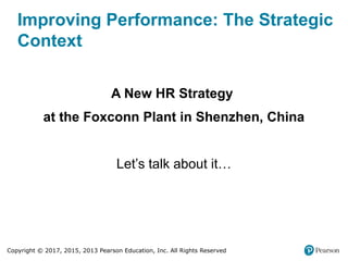 Copyright © 2017, 2015, 2013 Pearson Education, Inc. All Rights Reserved
Improving Performance: The Strategic
Context
A New HR Strategy
at the Foxconn Plant in Shenzhen, China
Let’s talk about it…
 