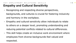 1 0
Empathy and Cultural Sensitivity
K E Y E M P L O Y M E N T R E L A T I O N S S K I L L S
- Recognizing and respecting diverse perspectives,
backgrounds, and cultures is crucial for fostering inclusivity
and harmony in the workplace.
- Empathy and cultural sensitivity allow individuals to relate
to others on a deeper level, promoting understanding and
reducing potential conflicts related to cultural differences.
- This skill helps create an inclusive work environment where
employees from diverse backgrounds feel valued and
respected.
 