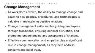 1 2
Change Management
K E Y E M P L O Y M E N T R E L A T I O N S S K I L L S
- As workplaces evolve, the ability to manage change and
adapt to new policies, procedures, and technologies is
valuable in maintaining positive relations.
- Change management skills involve guiding employees
through transitions, ensuring minimal disruption, and
promoting understanding and acceptance of changes.
- Effective communication and empathy play a significant
role in change management, as they help address
concerns and build trust.
 