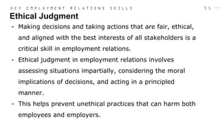 1 5
Ethical Judgment
K E Y E M P L O Y M E N T R E L A T I O N S S K I L L S
- Making decisions and taking actions that are fair, ethical,
and aligned with the best interests of all stakeholders is a
critical skill in employment relations.
- Ethical judgment in employment relations involves
assessing situations impartially, considering the moral
implications of decisions, and acting in a principled
manner.
- This helps prevent unethical practices that can harm both
employees and employers.
 