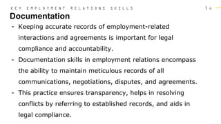 1 6
Documentation
K E Y E M P L O Y M E N T R E L A T I O N S S K I L L S
- Keeping accurate records of employment-related
interactions and agreements is important for legal
compliance and accountability.
- Documentation skills in employment relations encompass
the ability to maintain meticulous records of all
communications, negotiations, disputes, and agreements.
- This practice ensures transparency, helps in resolving
conflicts by referring to established records, and aids in
legal compliance.
 
