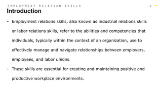 2
- Employment relations skills, also known as industrial relations skills
or labor relations skills, refer to the abilities and competencies that
individuals, typically within the context of an organization, use to
effectively manage and navigate relationships between employers,
employees, and labor unions.
- These skills are essential for creating and maintaining positive and
productive workplace environments.
Introduction
E M P L O Y M E N T R E L A T I O N S K I L L S
 