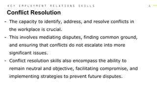 6
Conflict Resolution
K E Y E M P L O Y M E N T R E L A T I O N S S K I L L S
- The capacity to identify, address, and resolve conflicts in
the workplace is crucial.
- This involves mediating disputes, finding common ground,
and ensuring that conflicts do not escalate into more
significant issues.
- Conflict resolution skills also encompass the ability to
remain neutral and objective, facilitating compromise, and
implementing strategies to prevent future disputes.
 