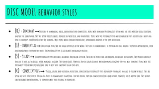 DISC MODEL behavior styles
● (d)- DOMINANT →Described as demanding, vocal, adventurous and competitive, people with dominant personalities often make the first move in social situations
and take the lead at work. They are often project leaders, pioneers in their field, and innovators. People with this personality type may seem rude as they are often in a hurry and
tend to interrupt other people as they are speaking. Most people would consider them blunt, opinionated and not up for open discussion.
● (i) - INFLUENTIAL → Influential people are the social butterflies of the world. They love to communicate, to perform and joke around. They often appear excited, open
and friendly with everyone they meet. This personality type is also almost unfailingly positive.
● (s)- STEADY → Steady personality types are stable, deliberate and follow a system. These are the people that like routine and dislike distractions. They proceed carefully
and like to have all the details before making a decision. They can be quiet. However, they are great listeners when communicating one-on-one with someone. People with this
personality type are rarely jealous and tend to keep their emotions on an even keel.
● (c) - CONSCIENTIOUS → Precise, logical and preferring perfection, conscientious personality types are hard on themselves and like to follow the rules. They are
often not very expressive in person and prefer to communicate in writing. For this reason, they can come across as cold and distant. However, this is not the case. They do not
like to disagree or to be wrong, so they often keep their feelings to themselves.
 
