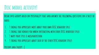 Disc model activity!
Break into groups based on personality trait and answer the following questions on a sheet of
paper:
1. 3 things you appreciate most about your own DISC behavior style
2. 3 things that hinder you when interacting with other DISC behavior styles
3. 3 ways your style is misunderstood
4. 3 things you appreciate about each of the other DISC behavior styles
Present and Enjoy! :)
 