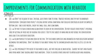 Improvements for Communication with behavior
styles
● (D) → Don’t be so quick to talk. Instead, give others time to speak. Practice patience and try not to dominate
conversation. Consider other people’s feelings before saying something that could be construed as blunt or impolite.
Bottom line: take a deep breath, enjoy the small talk, and slow down.
● (I) → Try not to talk as much and allow others to join in the conversation. Do not violate other people’s personal
space by getting in their face or talking too closely. Keep to the subject at hand and do not derail the conversation
and lead it in a different direction.
● (s) → Allow yourself to talk and join in the fun. Try to be more expressive and animated in your discussions without
becoming too emotional. Don’t be afraid to talk about things you’re unfamiliar with and focus a little less on the
details.
● (C) → This personality type needs to talk more as well, but not include as much detail. Ignore the facts and figures
and spend more time talking about your emotions. Strive to inspire others and not to appear aloof and uncaring.
 