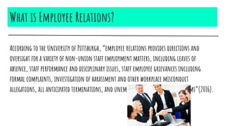 What is Employee Relations?
According to the University of Pittsburgh, “employee relations provides directions and
oversight for a variety of non-union staff employment matters, including leaves of
absence, staff performance and disciplinary issues, staff employee grievances including
formal complaints, investigation of harassment and other workplace misconduct
allegations, all anticipated terminations, and unemployment compensation claims”(2016).
 