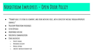 Nordstrom Employees - Open Door Policy
● “Primary goal is to speak as a company, who speaks with one voice, with a consistent message through appropriate
channels”
● Philosophy Nordstrom encourages
● Listed Officials
● Anonymous hotline
● Horizontal communication
● Other incentives
○ Benefits package
○ Merchandise discount
○ Medical coverage
○ Employee-matched retirement plan
 