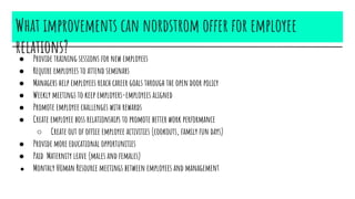 What improvements can nordstrom offer for employee
relations?● Provide training sessions for new employees
● Require employees to attend seminars
● Managers help employees reach career goals through the open door policy
● Weekly meetings to keep employers-employees aligned
● Promote employee challenges with rewards
● Create employee boss relationships to promote better work performance
○ Create out of office employee activities (cookouts, family fun days)
● Provide more educational opportunities
● Paid Maternity leave (males and females)
● Monthly HUman Resource meetings between employees and management
 