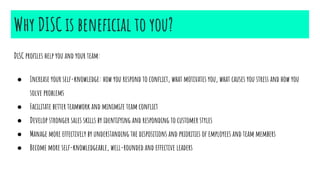 Why DISC is beneficial to you?
DiSC profiles help you and your team:
● Increase your self-knowledge: how you respond to conflict, what motivates you, what causes you stress and how you
solve problems
● Facilitate better teamwork and minimize team conflict
● Develop stronger sales skills by identifying and responding to customer styles
● Manage more effectively by understanding the dispositions and priorities of employees and team members
● Become more self-knowledgeable, well-rounded and effective leaders
 