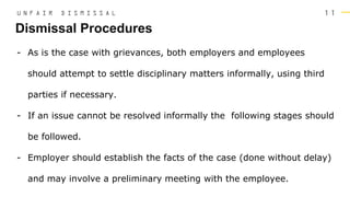 1 1
- As is the case with grievances, both employers and employees
should attempt to settle disciplinary matters informally, using third
parties if necessary.
- If an issue cannot be resolved informally the following stages should
be followed.
- Employer should establish the facts of the case (done without delay)
and may involve a preliminary meeting with the employee.
Dismissal Procedures
U N F A I R D I S M I S S A L
 