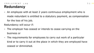 1 3
- An employee with at least 2 years continuous employment who is
made redundant is entitled to a statutory payment, as compensation
for the loss of his job.
Redundancy will occur if:
- The employer has ceased or intends to cease carrying on the
business or
- The requirements for employees to carry out work of a particular
kind or to carry it out at the place in which they are employed have
ceased or diminished.
Redundancy
E M P L O Y M E N T L A W
 