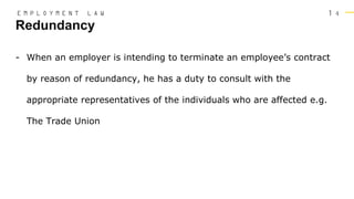 1 4
- When an employer is intending to terminate an employee’s contract
by reason of redundancy, he has a duty to consult with the
appropriate representatives of the individuals who are affected e.g.
The Trade Union
Redundancy
E M P L O Y M E N T L A W
 