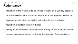 1 6
- Assertion of the right not to be forced to work on a Sunday because
he was classified as a protected worker or a betting shop worker or
because he had given an opting out notice to the employer.
- Assertion of certain statutory tights.
- Acting as an employee representative during consultations in relation
to proposed redundancies or during the transfer of undertakings.
Redundancy
E M P L O Y M E N T L A W
 