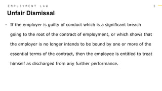 3
- If the employer is guilty of conduct which is a significant breach
going to the root of the contract of employment, or which shows that
the employer is no longer intends to be bound by one or more of the
essential terms of the contract, then the employee is entitled to treat
himself as discharged from any further performance.
Unfair Dismissal
E M P L O Y M E N T L A W
 