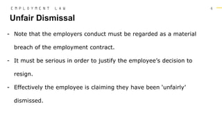 4
- Note that the employers conduct must be regarded as a material
breach of the employment contract.
- It must be serious in order to justify the employee’s decision to
resign.
- Effectively the employee is claiming they have been ‘unfairly’
dismissed.
Unfair Dismissal
E M P L O Y M E N T L A W
 