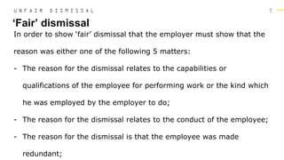 7
In order to show ‘fair’ dismissal that the employer must show that the
reason was either one of the following 5 matters:
- The reason for the dismissal relates to the capabilities or
qualifications of the employee for performing work or the kind which
he was employed by the employer to do;
- The reason for the dismissal relates to the conduct of the employee;
- The reason for the dismissal is that the employee was made
redundant;
‘Fair’ dismissal
U N F A I R D I S M I S S A L
 