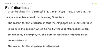 8
In order to show ‘fair’ dismissal that the employer must show that the
reason was either one of the following 5 matters:
- The reason for the dismissal is that the employee could not continue
to work in the position which he held without contravention, either
by him or by his employer, of a duty or restriction imposed by or
under statute or;
- The reason for the dismissal is retirement.
‘Fair’ dismissal
U N F A I R D I S M I S S A L
 