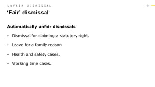 9
Automatically unfair dismissals
- Dismissal for claiming a statutory right.
- Leave for a family reason.
- Health and safety cases.
- Working time cases.
‘Fair’ dismissal
U N F A I R D I S M I S S A L
 