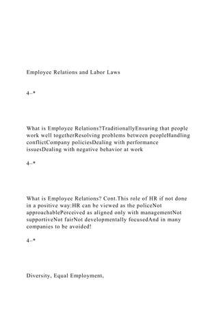 Employee Relations and Labor Laws
4–*
What is Employee Relations?TraditionallyEnsuring that people
work well togetherResolving problems between peopleHandling
conflictCompany policiesDealing with performance
issuesDealing with negative behavior at work
4–*
What is Employee Relations? Cont.This role of HR if not done
in a positive way:HR can be viewed as the policeNot
approachablePerceived as aligned only with managementNot
supportiveNot fairNot developmentally focusedAnd in many
companies to be avoided!
4–*
Diversity, Equal Employment,
 