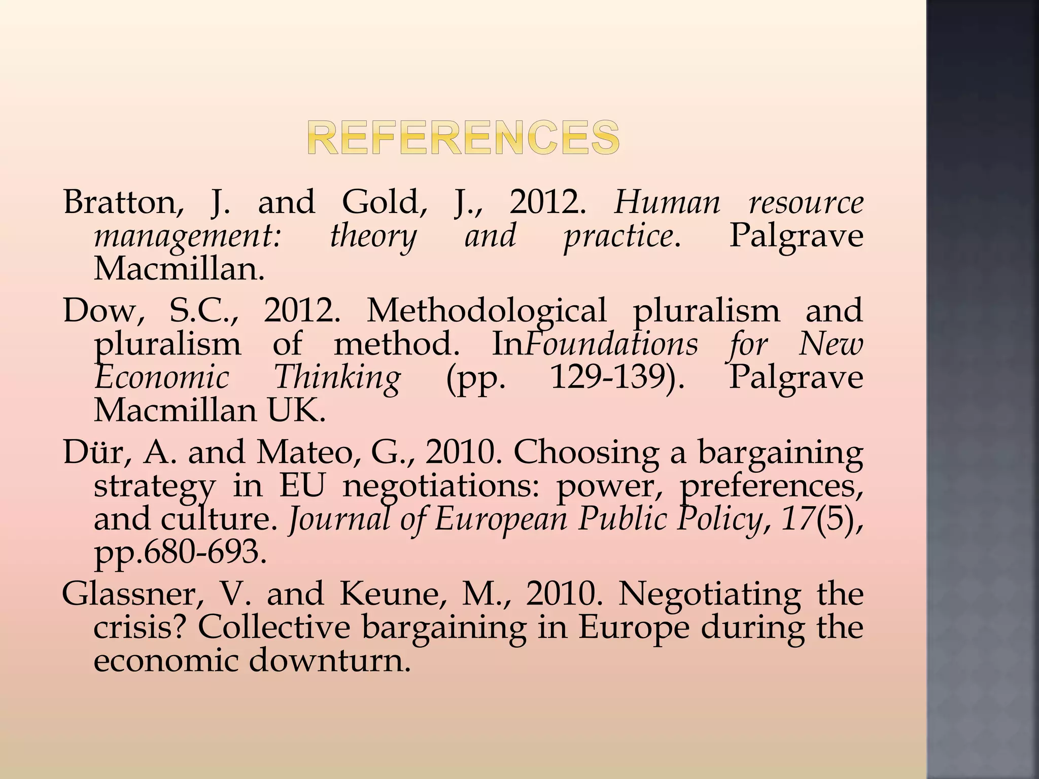 Bratton, J. and Gold, J., 2012. Human resource
management: theory and practice. Palgrave
Macmillan.
Dow, S.C., 2012. Methodological pluralism and
pluralism of method. InFoundations for New
Economic Thinking (pp. 129-139). Palgrave
Macmillan UK.
Dür, A. and Mateo, G., 2010. Choosing a bargaining
strategy in EU negotiations: power, preferences,
and culture. Journal of European Public Policy, 17(5),
pp.680-693.
Glassner, V. and Keune, M., 2010. Negotiating the
crisis? Collective bargaining in Europe during the
economic downturn.
 
