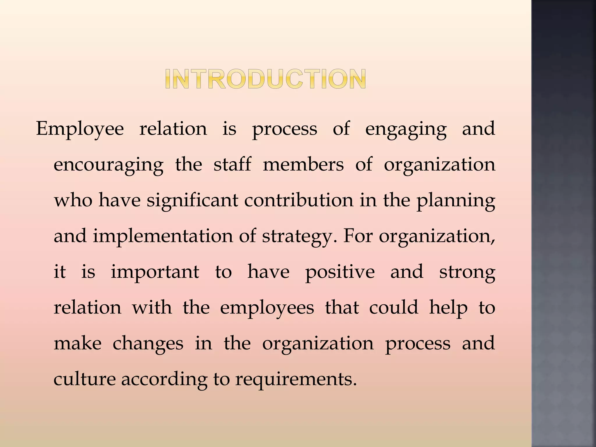 Employee relation is process of engaging and
encouraging the staff members of organization
who have significant contribution in the planning
and implementation of strategy. For organization,
it is important to have positive and strong
relation with the employees that could help to
make changes in the organization process and
culture according to requirements.
 