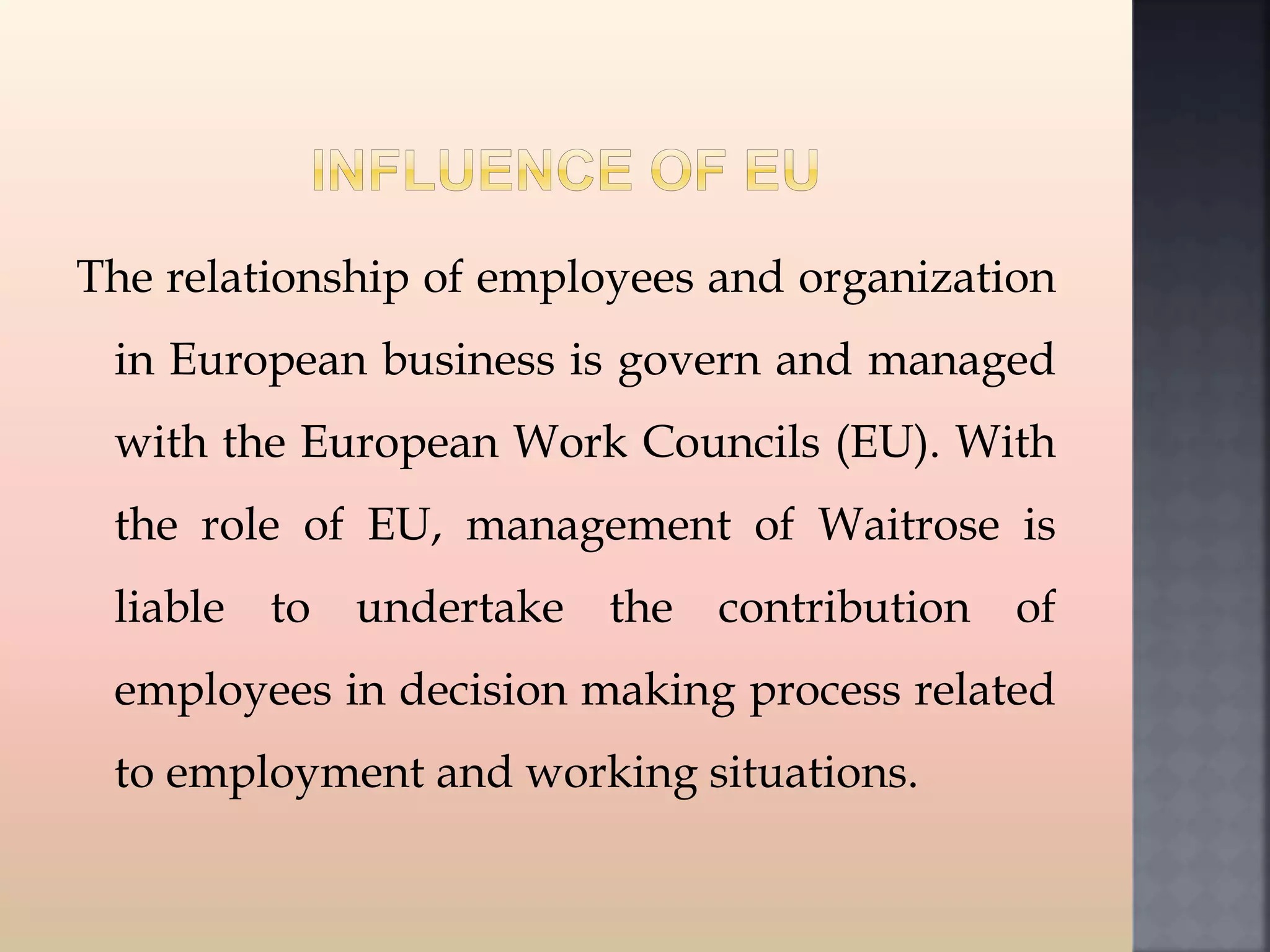 The relationship of employees and organization
in European business is govern and managed
with the European Work Councils (EU). With
the role of EU, management of Waitrose is
liable to undertake the contribution of
employees in decision making process related
to employment and working situations.
 